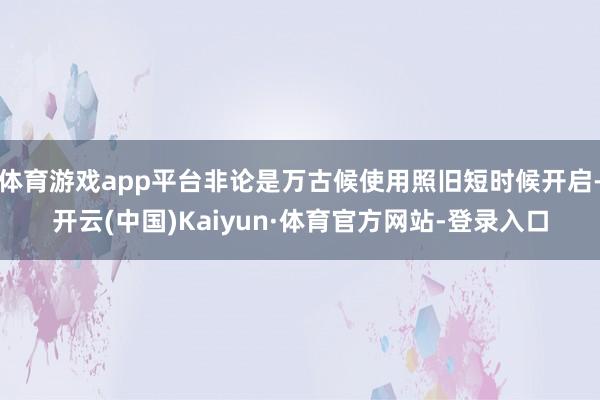 体育游戏app平台非论是万古候使用照旧短时候开启-开云(中国)Kaiyun·体育官方网站-登录入口