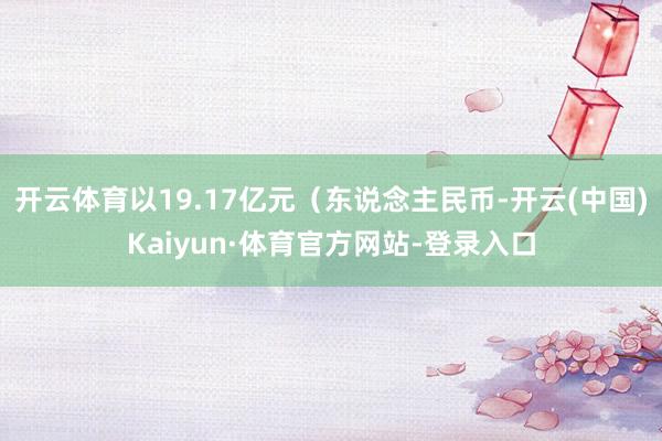 开云体育以19.17亿元（东说念主民币-开云(中国)Kaiyun·体育官方网站-登录入口