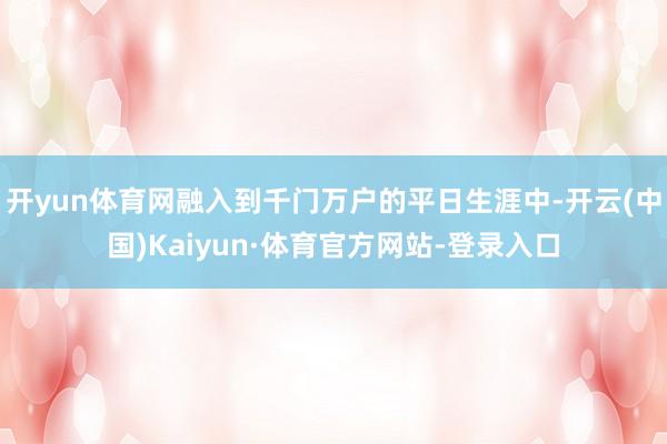 开yun体育网融入到千门万户的平日生涯中-开云(中国)Kaiyun·体育官方网站-登录入口