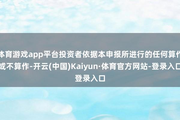 体育游戏app平台投资者依据本申报所进行的任何算作或不算作-开云(中国)Kaiyun·体育官方网站-登录入口