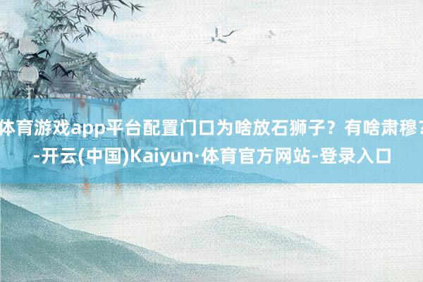 体育游戏app平台配置门口为啥放石狮子？有啥肃穆？-开云(中国)Kaiyun·体育官方网站-登录入口