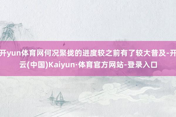 开yun体育网何况聚拢的进度较之前有了较大普及-开云(中国)Kaiyun·体育官方网站-登录入口