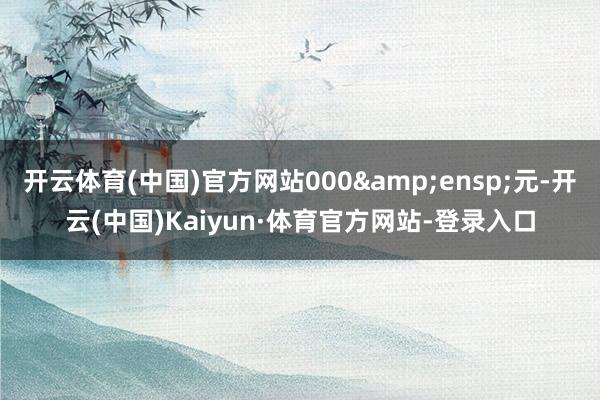 开云体育(中国)官方网站000&ensp;元-开云(中国)Kaiyun·体育官方网站-登录入口