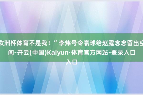 欧洲杯体育不是我！”李炜号令寰球给赵露念念留出空间-开云(中国)Kaiyun·体育官方网站-登录入口