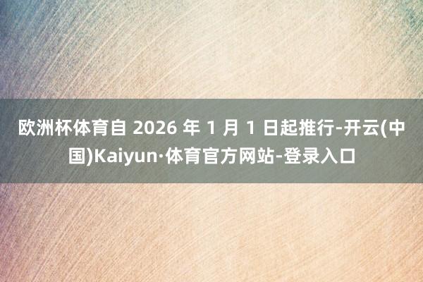 欧洲杯体育自 2026 年 1 月 1 日起推行-开云(中国)Kaiyun·体育官方网站-登录入口