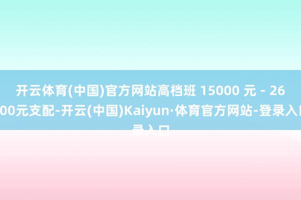 开云体育(中国)官方网站高档班 15000 元 - 26000元支配-开云(中国)Kaiyun·体育官方网站-登录入口