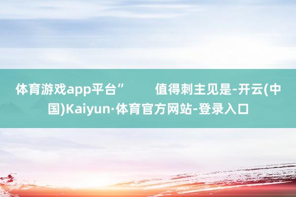 体育游戏app平台”        值得刺主见是-开云(中国)Kaiyun·体育官方网站-登录入口