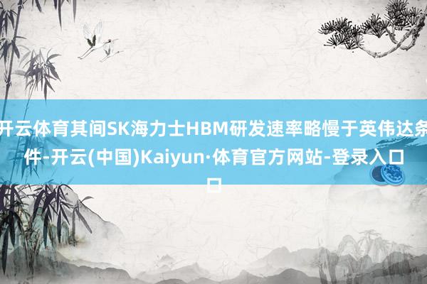 开云体育其间SK海力士HBM研发速率略慢于英伟达条件-开云(中国)Kaiyun·体育官方网站-登录入口