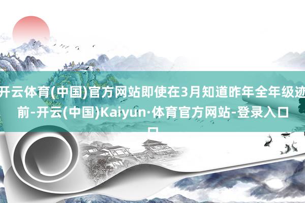 开云体育(中国)官方网站即使在3月知道昨年全年级迹前-开云(中国)Kaiyun·体育官方网站-登录入口