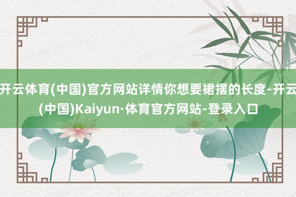 开云体育(中国)官方网站详情你想要裙摆的长度-开云(中国)Kaiyun·体育官方网站-登录入口