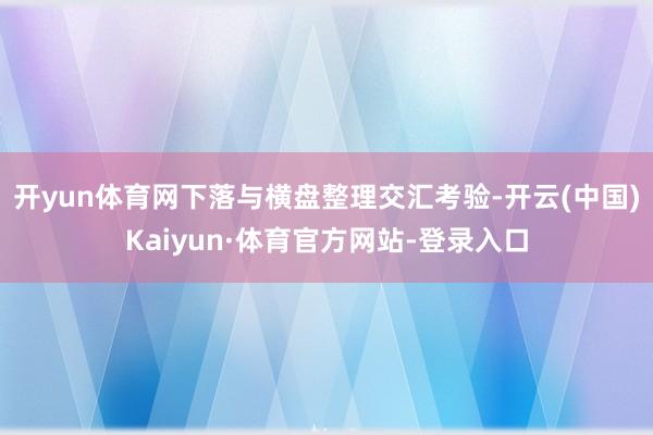 开yun体育网下落与横盘整理交汇考验-开云(中国)Kaiyun·体育官方网站-登录入口