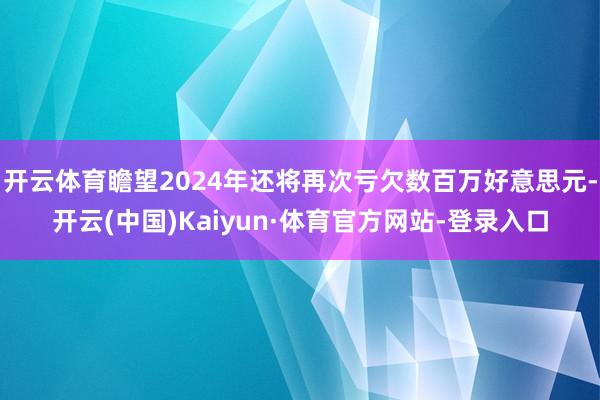 开云体育瞻望2024年还将再次亏欠数百万好意思元-开云(中国)Kaiyun·体育官方网站-登录入口