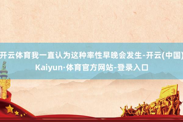 开云体育我一直认为这种率性早晚会发生-开云(中国)Kaiyun·体育官方网站-登录入口