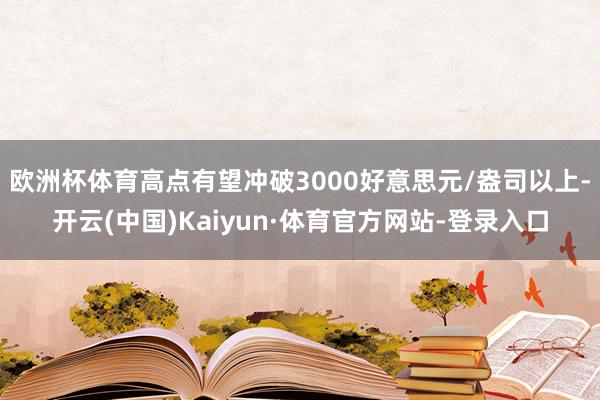 欧洲杯体育高点有望冲破3000好意思元/盎司以上-开云(中国)Kaiyun·体育官方网站-登录入口