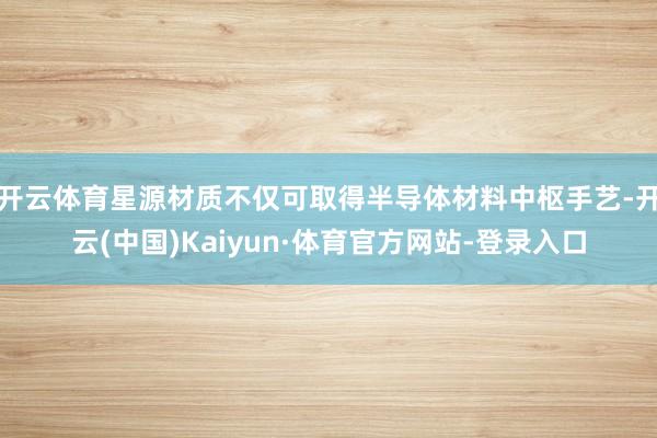 开云体育星源材质不仅可取得半导体材料中枢手艺-开云(中国)Kaiyun·体育官方网站-登录入口