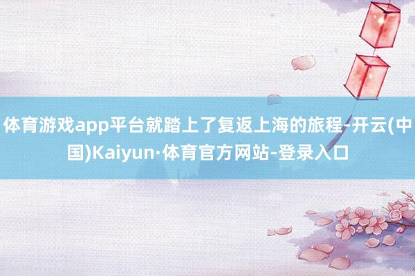 体育游戏app平台就踏上了复返上海的旅程-开云(中国)Kaiyun·体育官方网站-登录入口