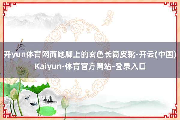 开yun体育网而她脚上的玄色长筒皮靴-开云(中国)Kaiyun·体育官方网站-登录入口