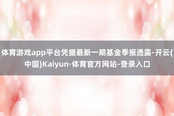 体育游戏app平台凭据最新一期基金季报透露-开云(中国)Kaiyun·体育官方网站-登录入口